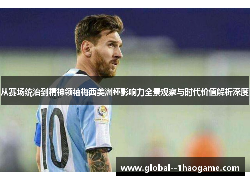 从赛场统治到精神领袖梅西美洲杯影响力全景观察与时代价值解析深度