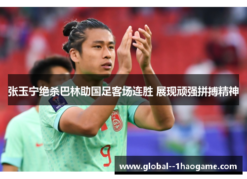 张玉宁绝杀巴林助国足客场连胜 展现顽强拼搏精神