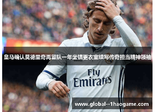 皇马确认莫德里奇再留队一年坐镇更衣室续写传奇担当精神领袖