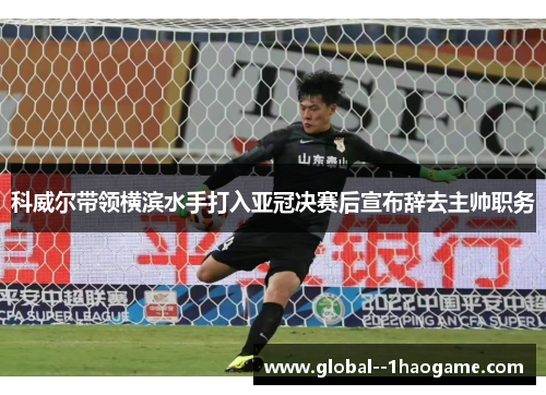 科威尔带领横滨水手打入亚冠决赛后宣布辞去主帅职务